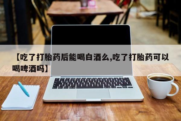堕胎药微信有谁买微信【吃了打胎药后能喝白酒么,吃了打胎药可以喝啤酒吗】