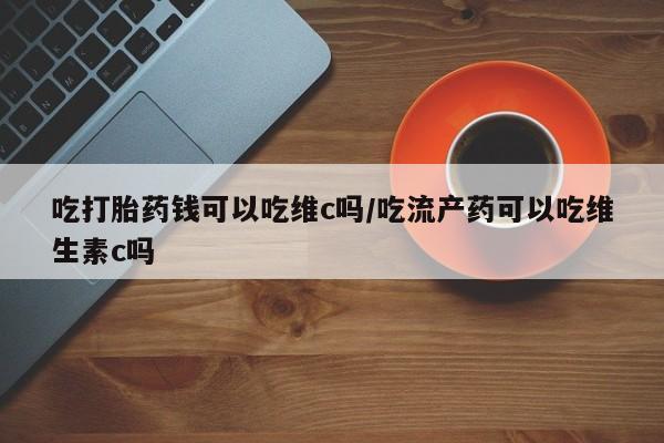 堕胎药微信有谁买微信吃打胎药钱可以吃维c吗/吃流产药可以吃维生素c吗