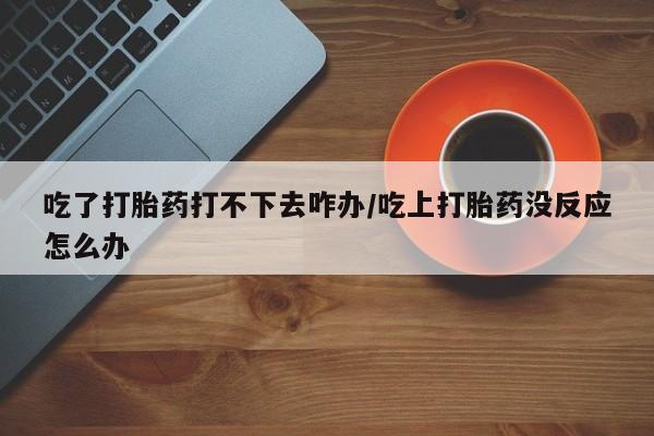 堕胎药微信有谁买微信吃了打胎药打不下去咋办/吃上打胎药没反应怎么办
