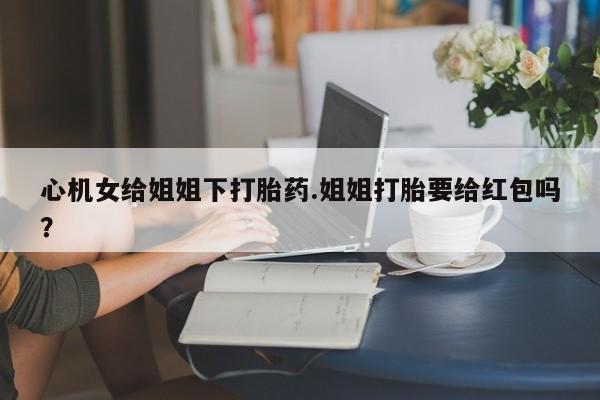 堕胎药微信有谁买微信心机女给姐姐下打胎药.姐姐打胎要给红包吗？