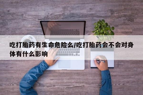 堕胎药微信有谁买微信吃打胎药有生命危险么/吃打胎药会不会对身体有什么影响