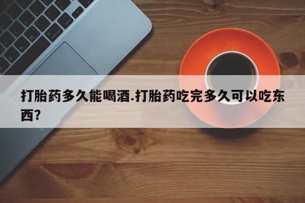 堕胎药微信有谁买微信打胎药多久能喝酒.打胎药吃完多久可以吃东西？