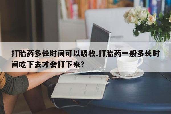 堕胎药微信有谁买微信打胎药多长时间可以吸收.打胎药一般多长时间吃下去才会打下来？