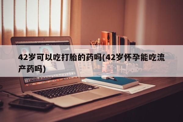 堕胎药微信有谁买微信42岁可以吃打胎的药吗(42岁怀孕能吃流产药吗)