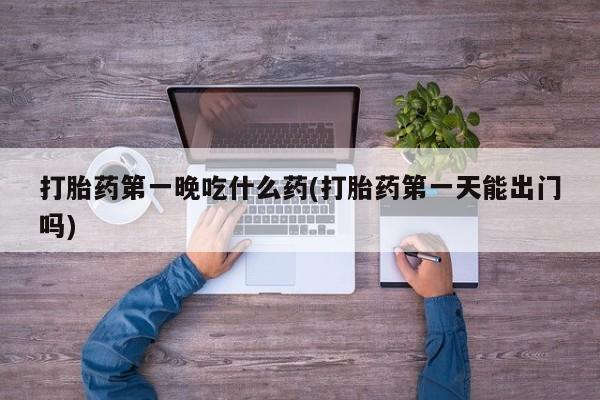 堕胎药微信有谁买微信打胎药第一晚吃什么药(打胎药第一天能出门吗)