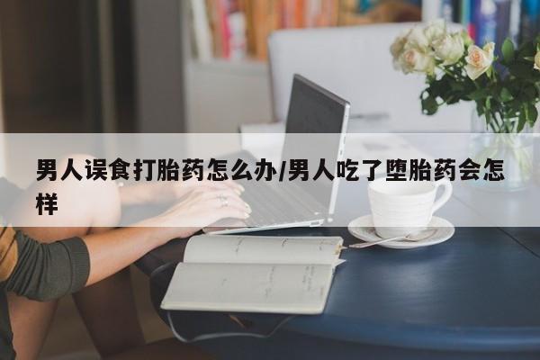 堕胎药微信有谁买微信男人误食打胎药怎么办/男人吃了堕胎药会怎样