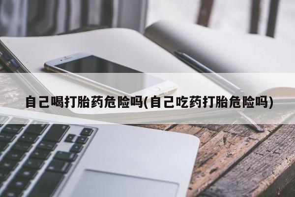 堕胎药微信有谁买微信自己喝打胎药危险吗(自己吃药打胎危险吗)