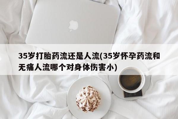 堕胎药微信有谁买微信35岁打胎药流还是人流(35岁怀孕药流和无痛人流哪个对身体伤害小)