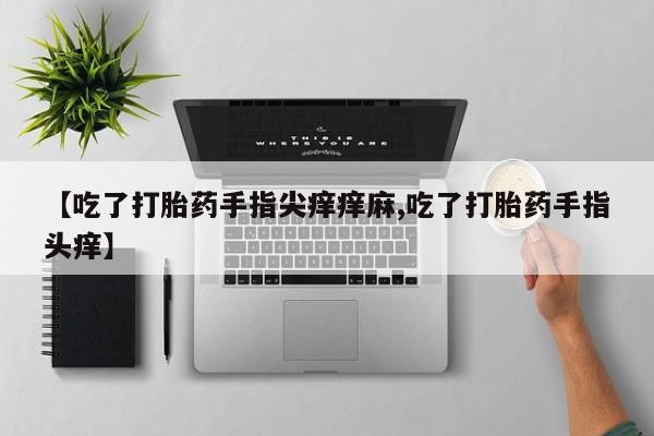 堕胎药微信有谁买微信【吃了打胎药手指尖痒痒麻,吃了打胎药手指头痒】