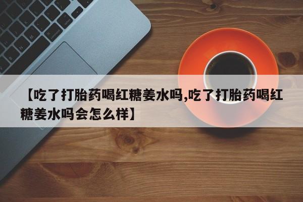堕胎药微信有谁买微信【吃了打胎药喝红糖姜水吗,吃了打胎药喝红糖姜水吗会怎么样】