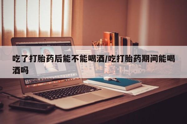 堕胎药微信有谁买微信吃了打胎药后能不能喝酒/吃打胎药期间能喝酒吗