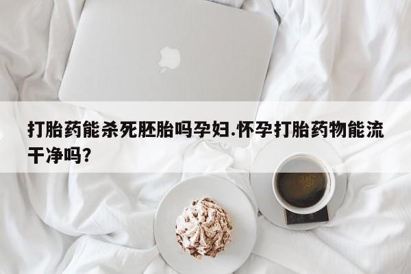 堕胎药微信有谁买微信打胎药能杀死胚胎吗孕妇.怀孕打胎药物能流干净吗？