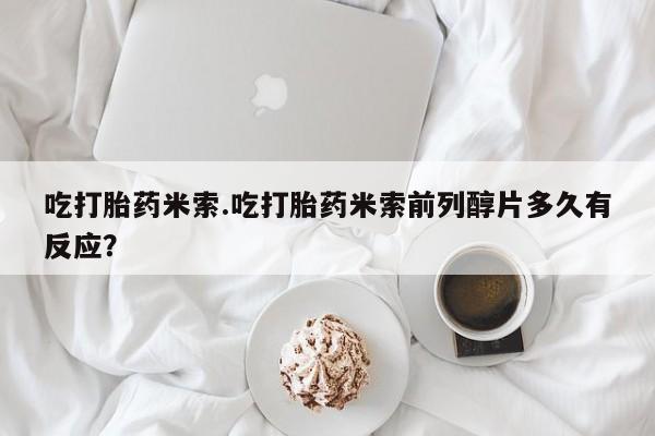 堕胎药微信有谁买微信吃打胎药米索.吃打胎药米索前列醇片多久有反应？