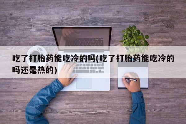 堕胎药微信有谁买微信吃了打胎药能吃冷的吗(吃了打胎药能吃冷的吗还是热的)