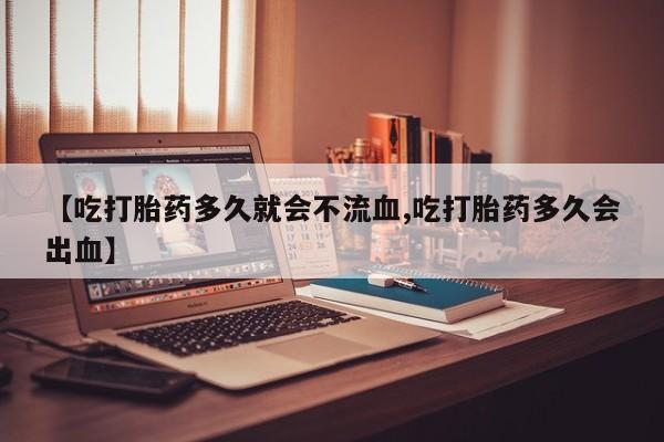 堕胎药微信有谁买微信【吃打胎药多久就会不流血,吃打胎药多久会出血】