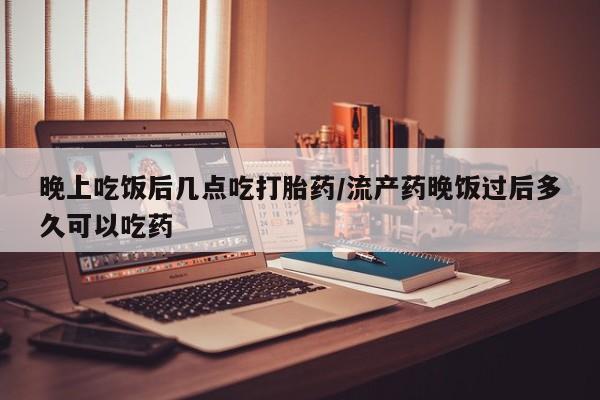 堕胎药微信有谁买微信晚上吃饭后几点吃打胎药/流产药晚饭过后多久可以吃药
