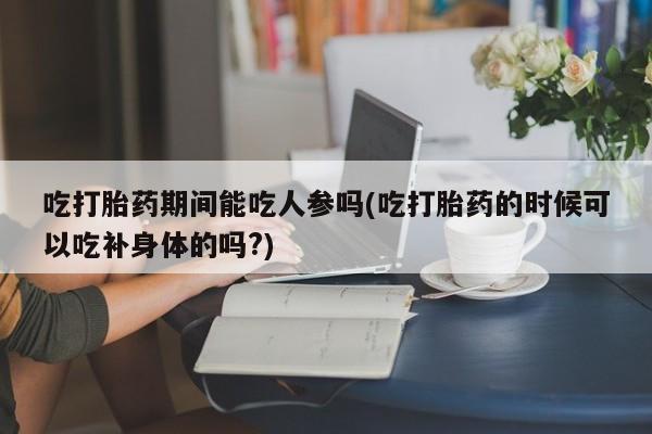 堕胎药微信有谁买微信吃打胎药期间能吃人参吗(吃打胎药的时候可以吃补身体的吗?)