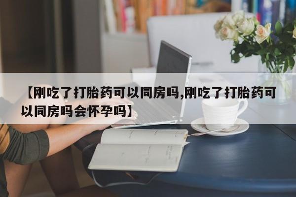 堕胎药微信有谁买微信【刚吃了打胎药可以同房吗,刚吃了打胎药可以同房吗会怀孕吗】