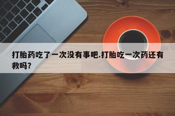 堕胎药微信有谁买微信打胎药吃了一次没有事吧.打胎吃一次药还有救吗？