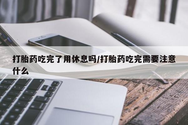 堕胎药微信有谁买微信打胎药吃完了用休息吗/打胎药吃完需要注意什么
