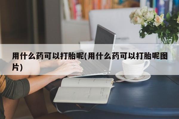 堕胎药微信有谁买微信用什么药可以打胎呢(用什么药可以打胎呢图片)