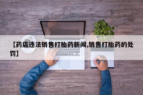 堕胎药微信有谁买微信【药店违法销售打胎药新闻,销售打胎药的处罚】