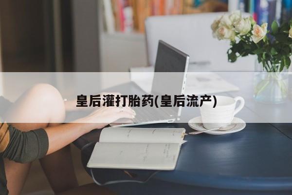 堕胎药微信有谁买微信皇后灌打胎药(皇后流产)