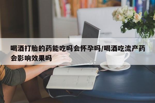 堕胎药微信有谁买微信喝酒打胎的药能吃吗会怀孕吗/喝酒吃流产药会影响效果吗