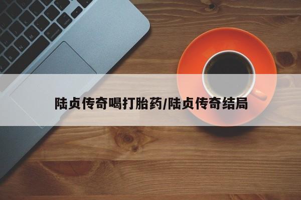 堕胎药微信有谁买微信陆贞传奇喝打胎药/陆贞传奇结局