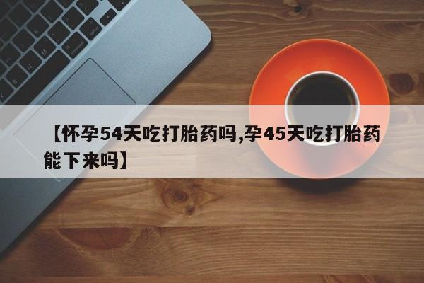 堕胎药微信有谁买微信【怀孕54天吃打胎药吗,孕45天吃打胎药能下来吗】