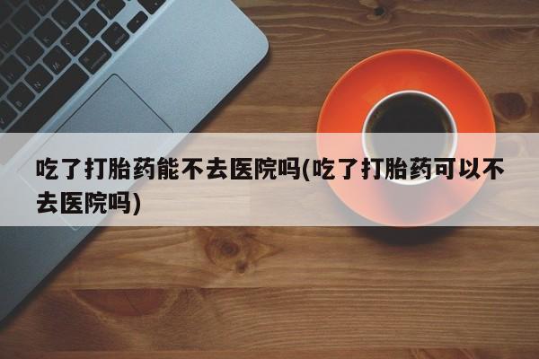 堕胎药微信有谁买微信吃了打胎药能不去医院吗(吃了打胎药可以不去医院吗)