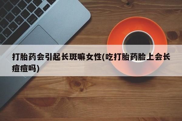 堕胎药微信有谁买微信打胎药会引起长斑嘛女性(吃打胎药脸上会长痘痘吗)