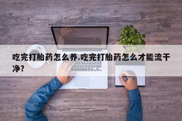 堕胎药微信有谁买微信吃完打胎药怎么养.吃完打胎药怎么才能流干净？